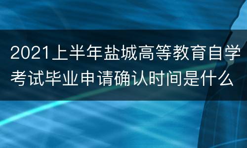 2021上半年盐城高等教育自学考试毕业申请确认时间是什么时候？