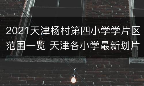 2021天津杨村第四小学学片区范围一览 天津各小学最新划片公布啦!