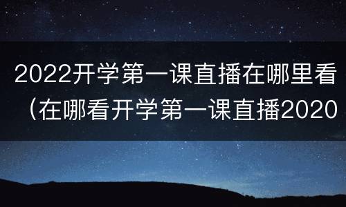 2022开学第一课直播在哪里看（在哪看开学第一课直播2020）