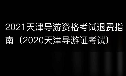 2021天津导游资格考试退费指南（2020天津导游证考试）