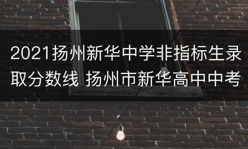 2021扬州新华中学非指标生录取分数线 扬州市新华高中中考录取分数线