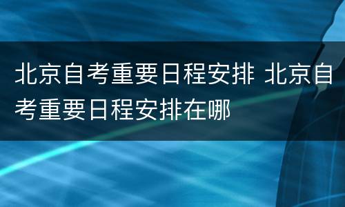 北京自考重要日程安排 北京自考重要日程安排在哪