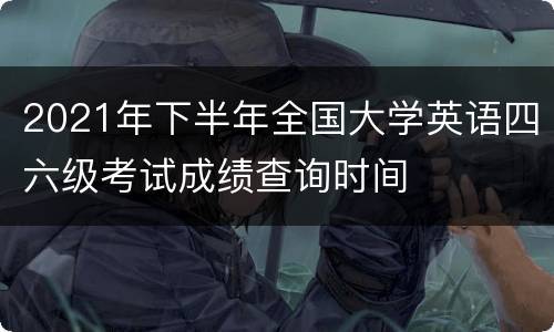 2021年下半年全国大学英语四六级考试成绩查询时间