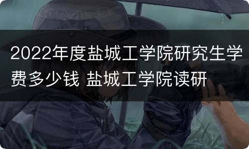 2022年度盐城工学院研究生学费多少钱 盐城工学院读研