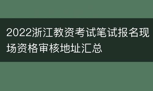 2022浙江教资考试笔试报名现场资格审核地址汇总