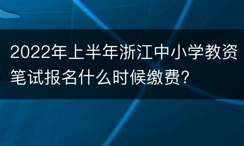 2022年上半年浙江中小学教资笔试报名什么时候缴费?