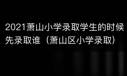 2021萧山小学录取学生的时候先录取谁（萧山区小学录取）