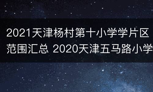 2021天津杨村第十小学学片区范围汇总 2020天津五马路小学划片小区