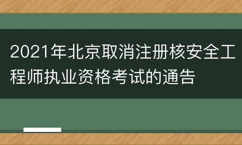 2021年北京取消注册核安全工程师执业资格考试的通告