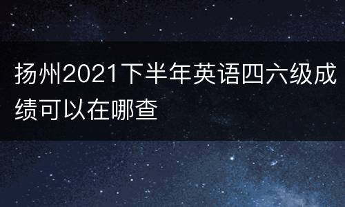 扬州2021下半年英语四六级成绩可以在哪查