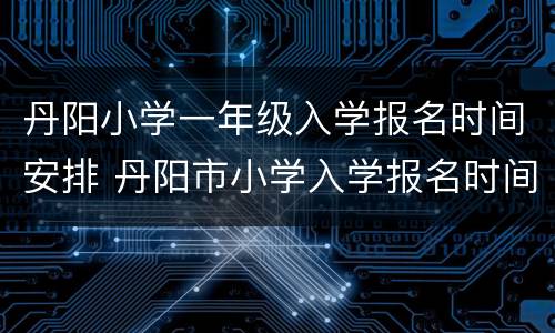 丹阳小学一年级入学报名时间安排 丹阳市小学入学报名时间