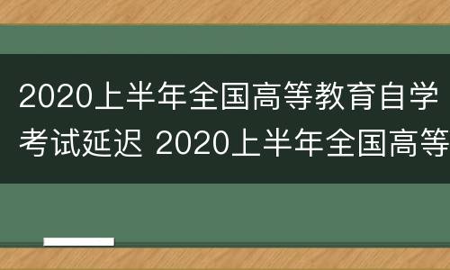 2020上半年全国高等教育自学考试延迟 2020上半年全国高等教育自学考试延迟了吗