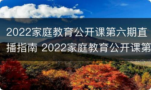 2022家庭教育公开课第六期直播指南 2022家庭教育公开课第六期直播指南视频