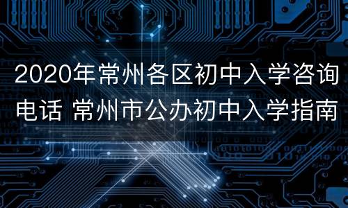 2020年常州各区初中入学咨询电话 常州市公办初中入学指南