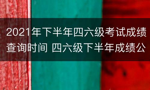 2021年下半年四六级考试成绩查询时间 四六级下半年成绩公布