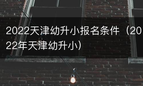 2022天津幼升小报名条件（2022年天津幼升小）