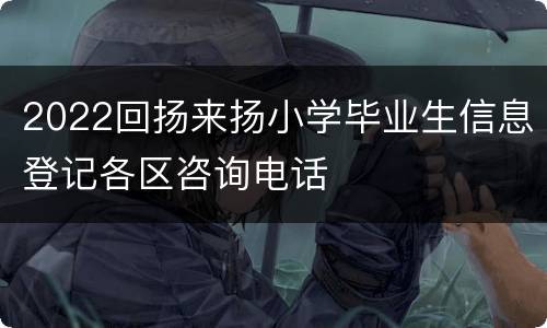 2022回扬来扬小学毕业生信息登记各区咨询电话