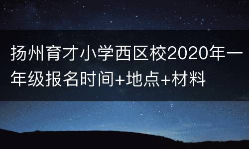 扬州育才小学西区校2020年一年级报名时间+地点+材料