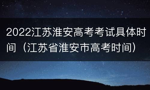 2022江苏淮安高考考试具体时间（江苏省淮安市高考时间）