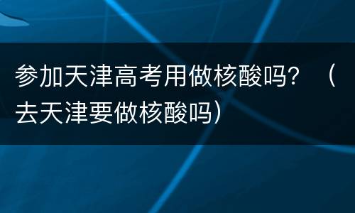 参加天津高考用做核酸吗？（去天津要做核酸吗）