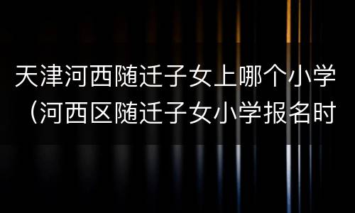 天津河西随迁子女上哪个小学（河西区随迁子女小学报名时间）