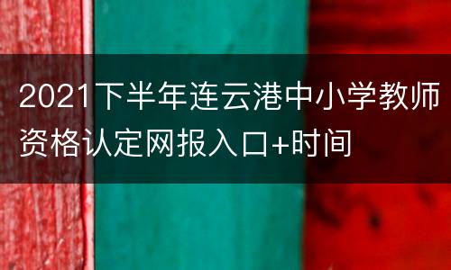 2021下半年连云港中小学教师资格认定网报入口+时间