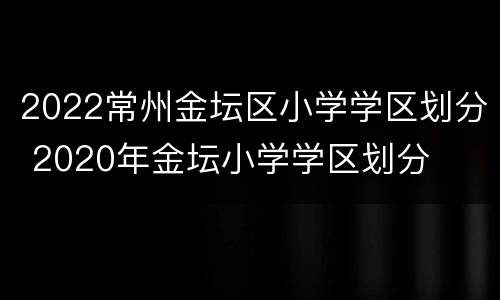 2022常州金坛区小学学区划分 2020年金坛小学学区划分