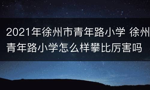 2021年徐州市青年路小学 徐州青年路小学怎么样攀比厉害吗