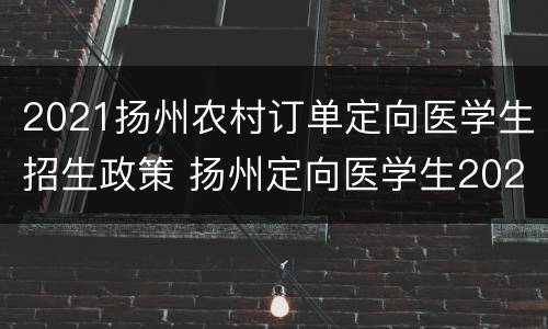 2021扬州农村订单定向医学生招生政策 扬州定向医学生2020