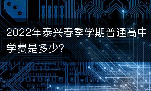 2022年泰兴春季学期普通高中学费是多少？