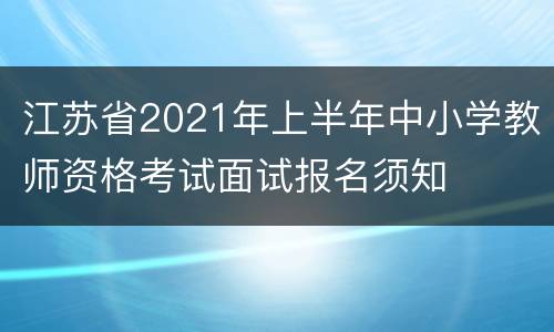 江苏省2021年上半年中小学教师资格考试面试报名须知