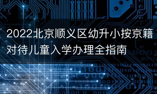 2022北京顺义区幼升小按京籍对待儿童入学办理全指南