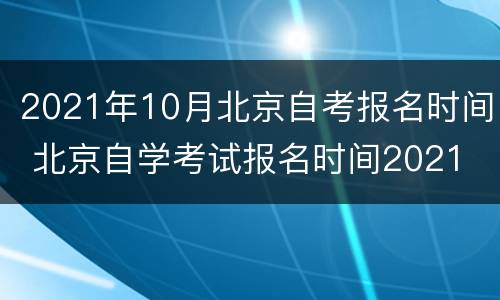 2021年10月北京自考报名时间 北京自学考试报名时间2021