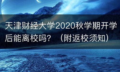 天津财经大学2020秋学期开学后能离校吗？（附返校须知）