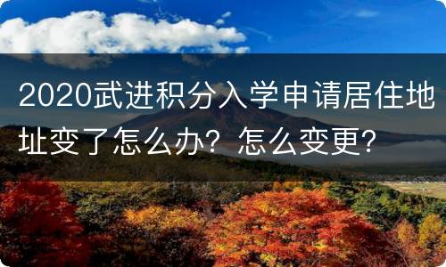 2020武进积分入学申请居住地址变了怎么办？怎么变更？