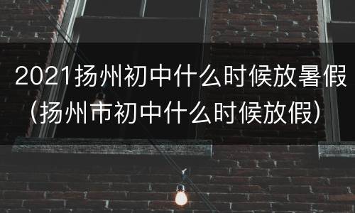 2021扬州初中什么时候放暑假（扬州市初中什么时候放假）