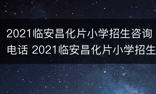 2021临安昌化片小学招生咨询电话 2021临安昌化片小学招生咨询电话号码