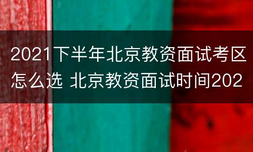 2021下半年北京教资面试考区怎么选 北京教资面试时间2021年上半年