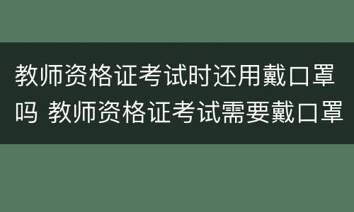 教师资格证考试时还用戴口罩吗 教师资格证考试需要戴口罩吗