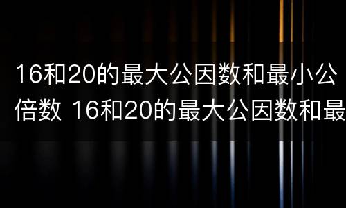 16和20的最大公因数和最小公倍数 16和20的最大公因数和最小公倍数是多少