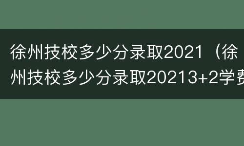 徐州技校多少分录取2021（徐州技校多少分录取20213+2学费）