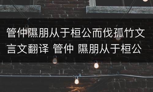 管仲隰朋从于桓公而伐孤竹文言文翻译 管仲 隰朋从于桓公而伐孤竹出自成语