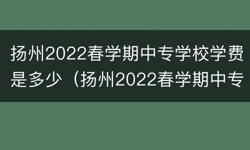 扬州2022春学期中专学校学费是多少（扬州2022春学期中专学校学费是多少呢）