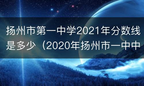 扬州市第一中学2021年分数线是多少（2020年扬州市一中中考录取分数线(扬州市第一中学）