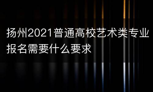 扬州2021普通高校艺术类专业报名需要什么要求