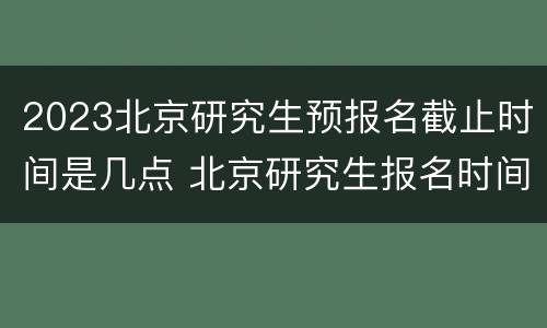 2023北京研究生预报名截止时间是几点 北京研究生报名时间2020