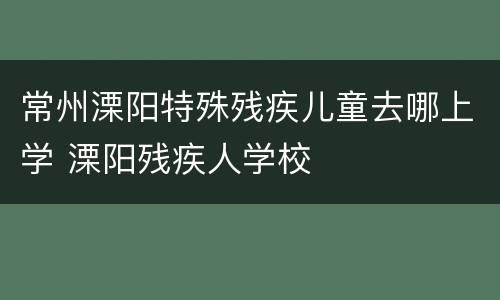 常州溧阳特殊残疾儿童去哪上学 溧阳残疾人学校