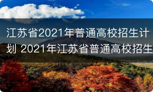 江苏省2021年普通高校招生计划 2021年江苏省普通高校招生百问