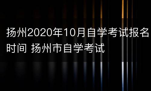 扬州2020年10月自学考试报名时间 扬州市自学考试