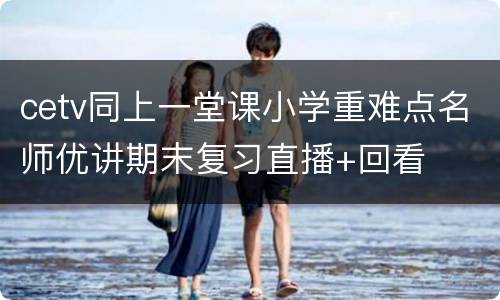 cetv同上一堂课小学重难点名师优讲期末复习直播+回看